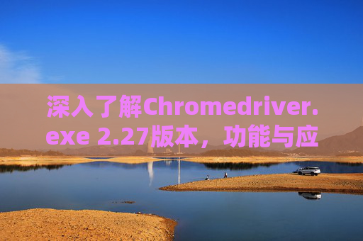 深入了解Chromedriver.exe 2.27版本,功能与应用解析 深入了解Chromedriver.exe 2.27版本,功能与应用解析
